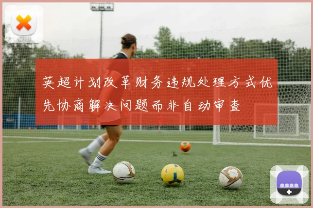 英超计划改革财务违规处理方式优先协商解决问题而非自动审查