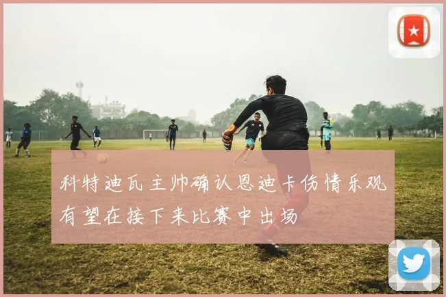 科特迪瓦主帅确认恩迪卡伤情乐观有望在接下来比赛中出场