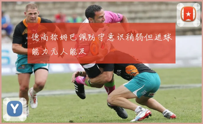 德尚称姆巴佩防守意识稍弱但进球能力无人能及