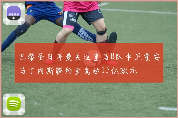 巴黎圣日耳曼关注皇马B队中卫霍安马丁内斯解约金高达15亿欧元