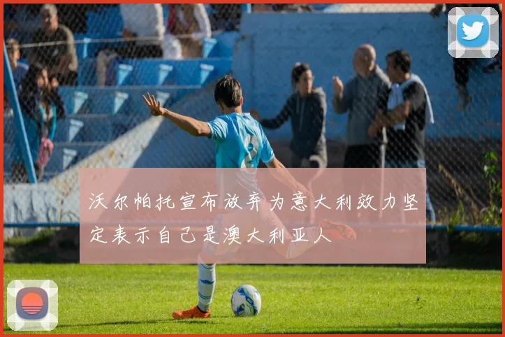 沃尔帕托宣布放弃为意大利效力坚定表示自己是澳大利亚人