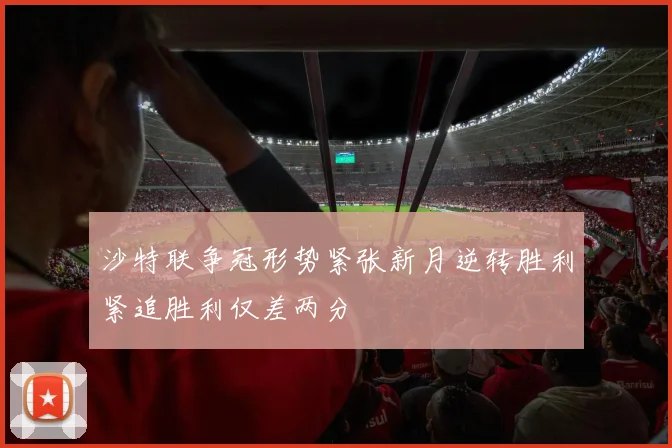 沙特联争冠形势紧张新月逆转胜利紧追胜利仅差两分