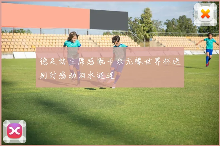 德足协主席感慨卡尔无缘世界杯送别时感动泪水涟涟