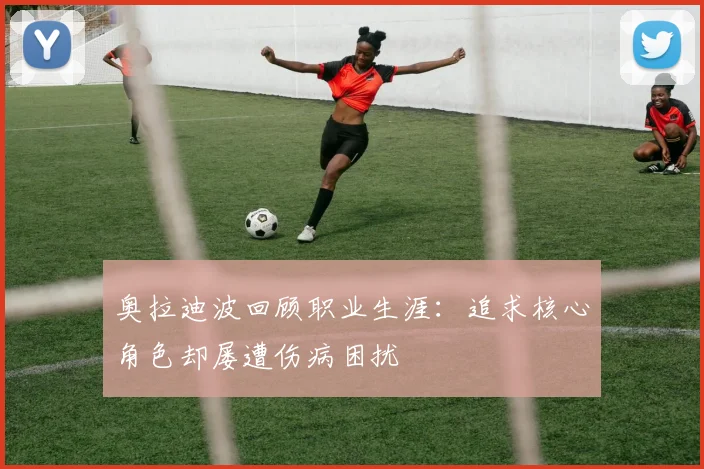 奥拉迪波回顾职业生涯：追求核心角色却屡遭伤病困扰