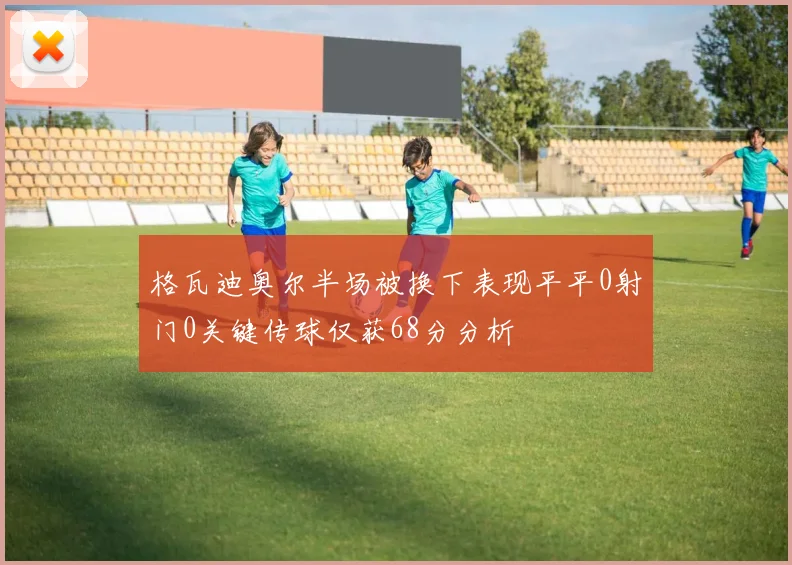 格瓦迪奥尔半场被换下表现平平0射门0关键传球仅获68分分析