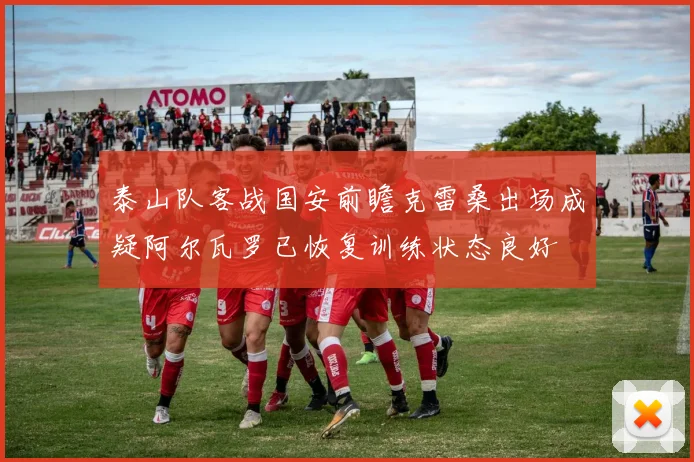 泰山队客战国安前瞻克雷桑出场成疑阿尔瓦罗已恢复训练状态良好