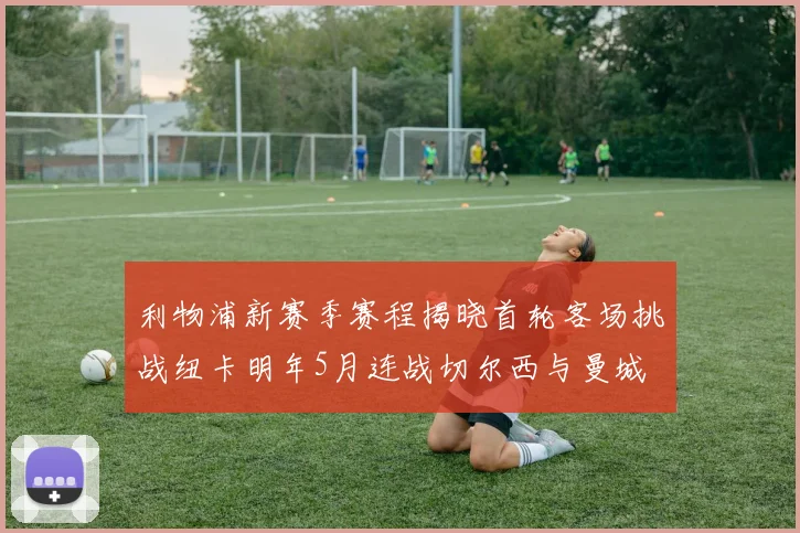 利物浦新赛季赛程揭晓首轮客场挑战纽卡明年5月连战切尔西与曼城