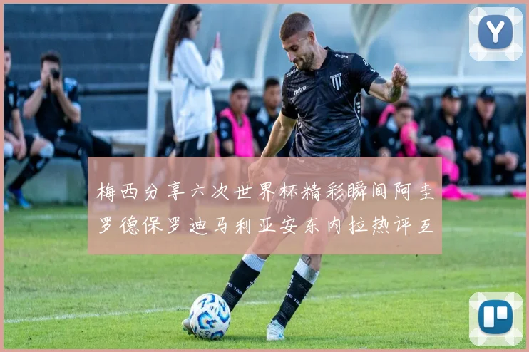 梅西分享六次世界杯精彩瞬间阿圭罗德保罗迪马利亚安东内拉热评互动