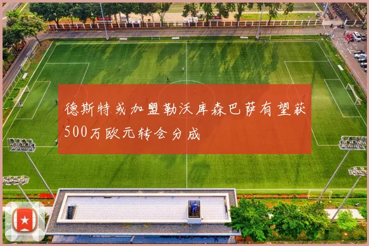 德斯特或加盟勒沃库森巴萨有望获500万欧元转会分成