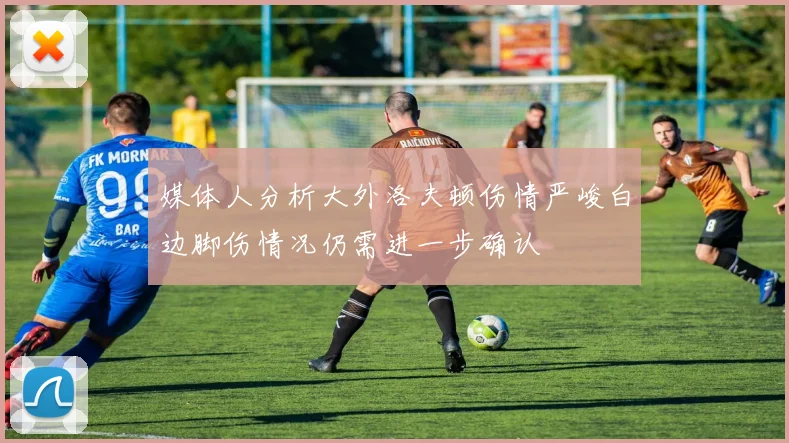 媒体人分析大外洛夫顿伤情严峻白边脚伤情况仍需进一步确认