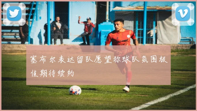 塞布尔表达留队愿望称球队氛围极佳期待续约