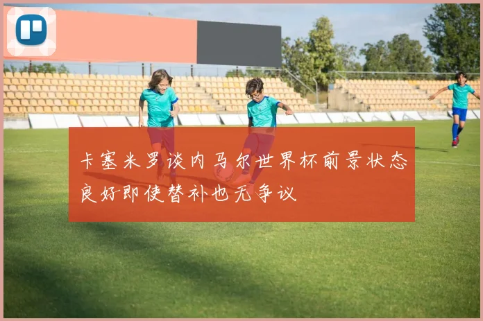 卡塞米罗谈内马尔世界杯前景状态良好即使替补也无争议