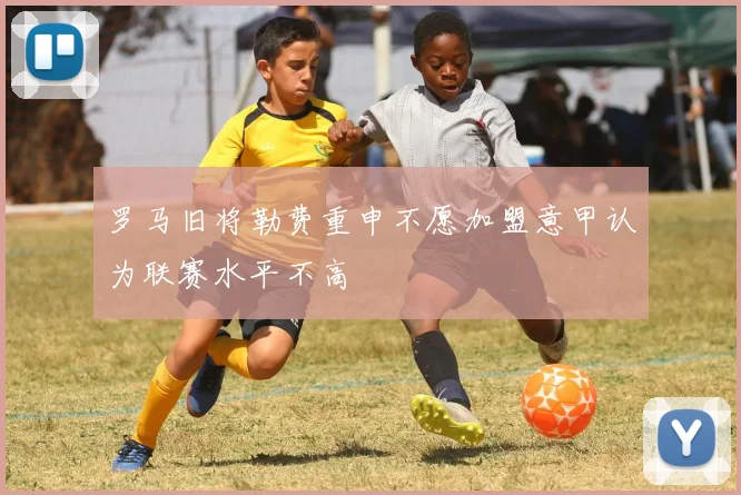 罗马旧将勒费重申不愿加盟意甲认为联赛水平不高