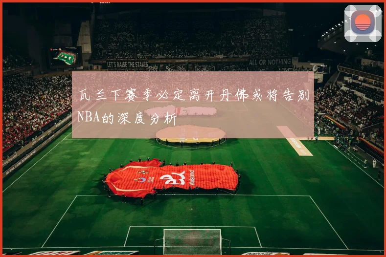 瓦兰下赛季必定离开丹佛或将告别NBA的深度分析
